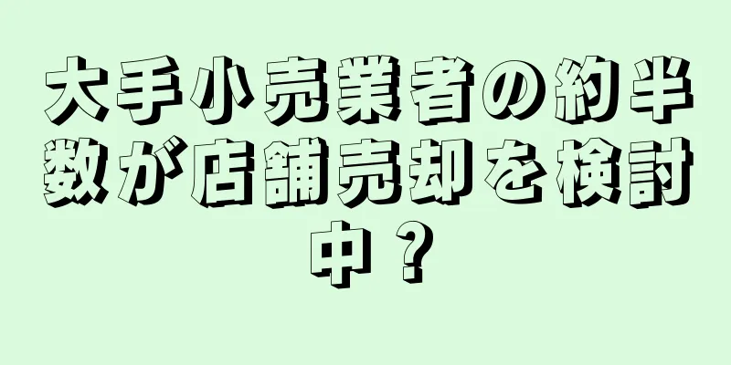 大手小売業者の約半数が店舗売却を検討中？