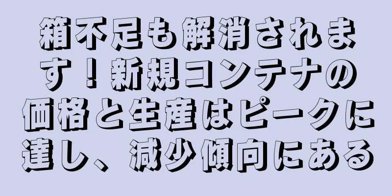 箱不足も解消されます！新規コンテナの価格と生産はピークに達し、減少傾向にある