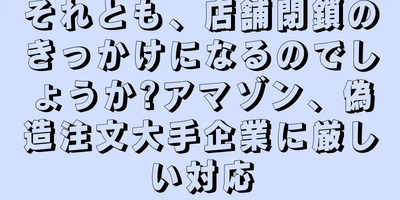 それとも、店舗閉鎖のきっかけになるのでしょうか?アマゾン、偽造注文大手企業に厳しい対応