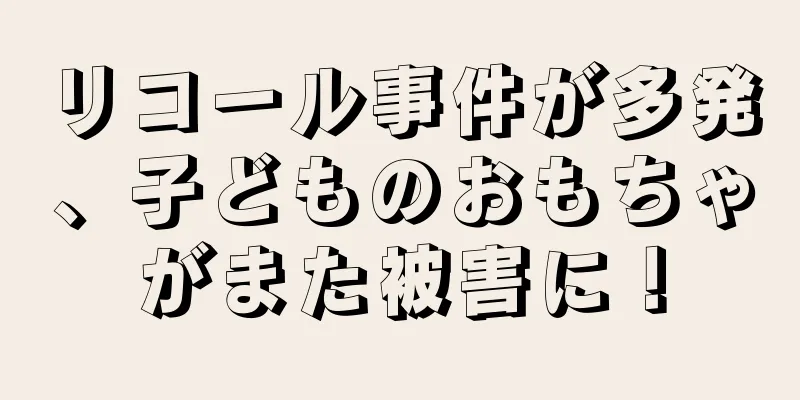 リコール事件が多発、子どものおもちゃがまた被害に！