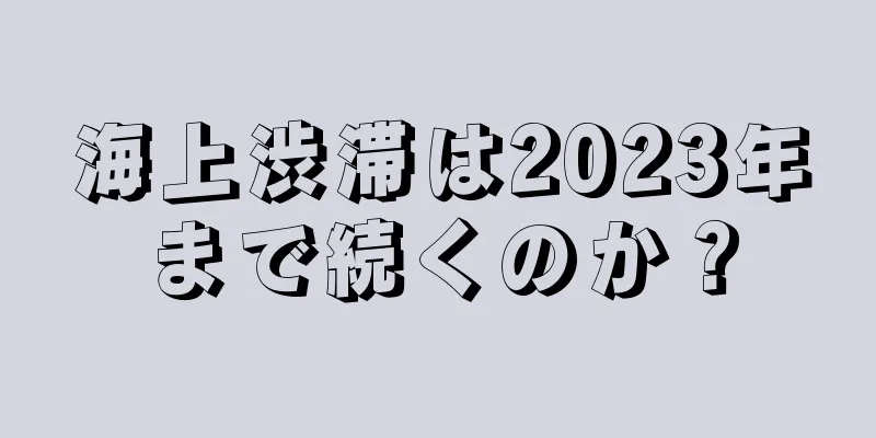 海上渋滞は2023年まで続くのか？