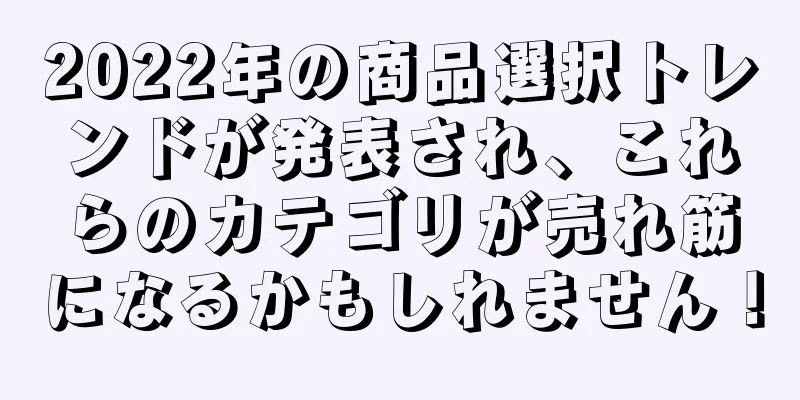 2022年の商品選択トレンドが発表され、これらのカテゴリが売れ筋になるかもしれません！