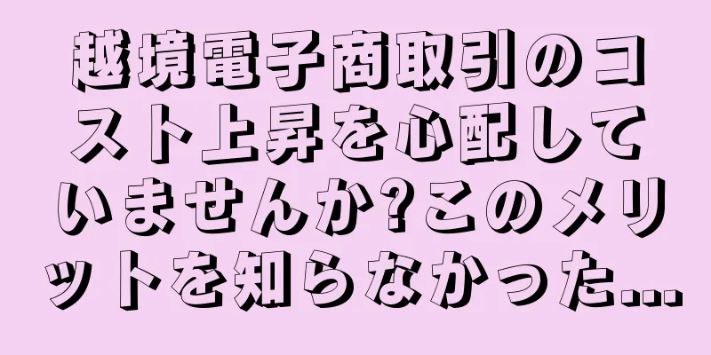 越境電子商取引のコスト上昇を心配していませんか?このメリットを知らなかった...