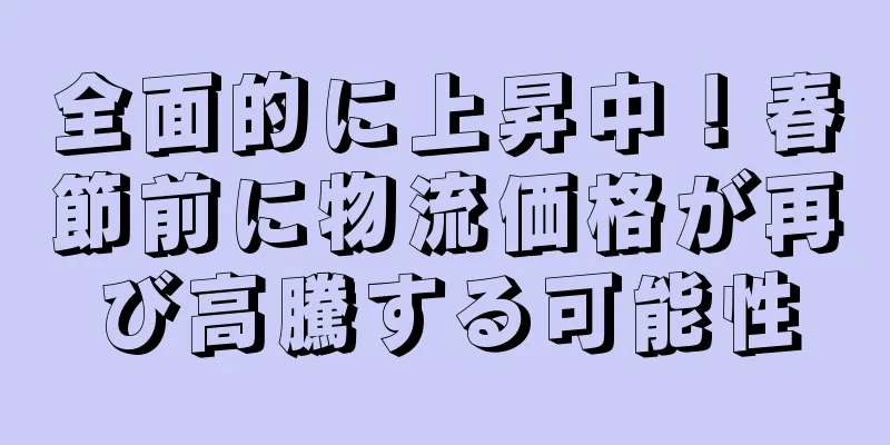 全面的に上昇中！春節前に物流価格が再び高騰する可能性