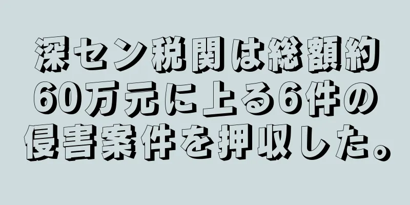 深セン税関は総額約60万元に上る6件の侵害案件を押収した。