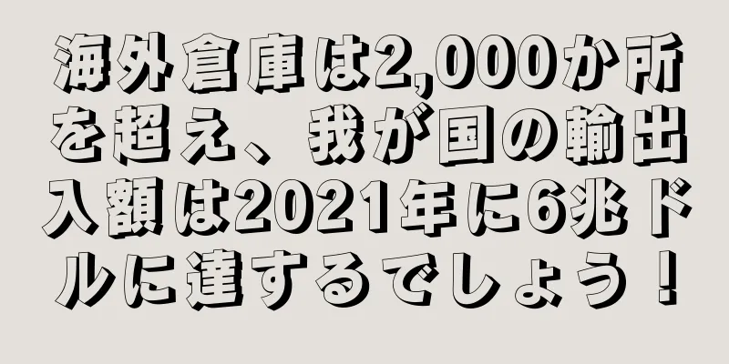 海外倉庫は2,000か所を超え、我が国の輸出入額は2021年に6兆ドルに達するでしょう！