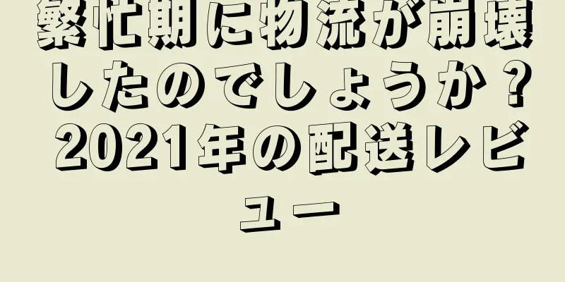 繁忙期に物流が崩壊したのでしょうか？ 2021年の配送レビュー