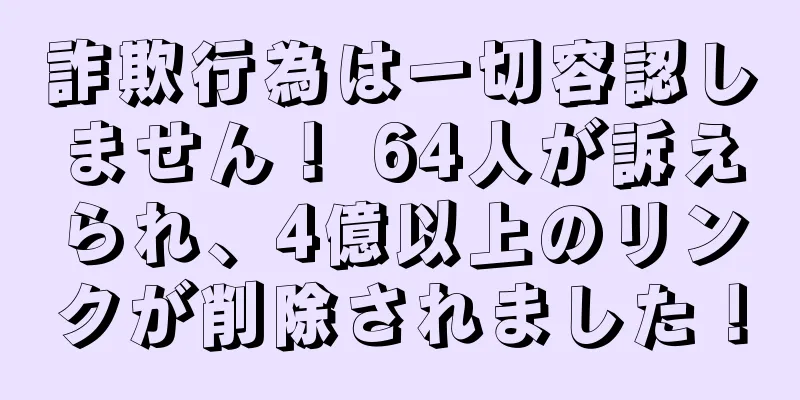 詐欺行為は一切容認しません！ 64人が訴えられ、4億以上のリンクが削除されました！