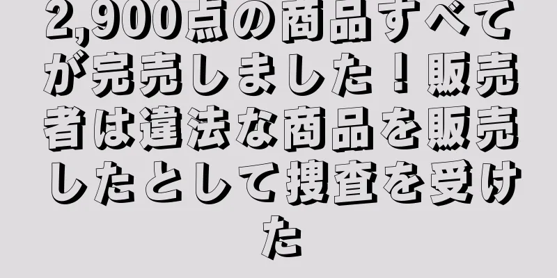 2,900点の商品すべてが完売しました！販売者は違法な商品を販売したとして捜査を受けた
