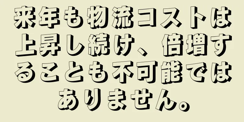 来年も物流コストは上昇し続け、倍増することも不可能ではありません。