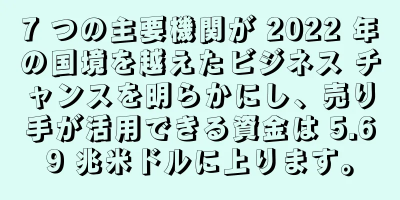 7 つの主要機関が 2022 年の国境を越えたビジネス チャンスを明らかにし、売り手が活用できる資金は 5.69 兆米ドルに上ります。