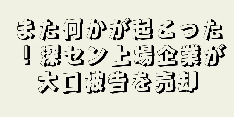 また何かが起こった！深セン上場企業が大口被告を売却