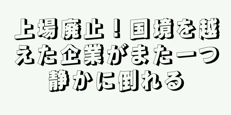 上場廃止！国境を越えた企業がまた一つ静かに倒れる