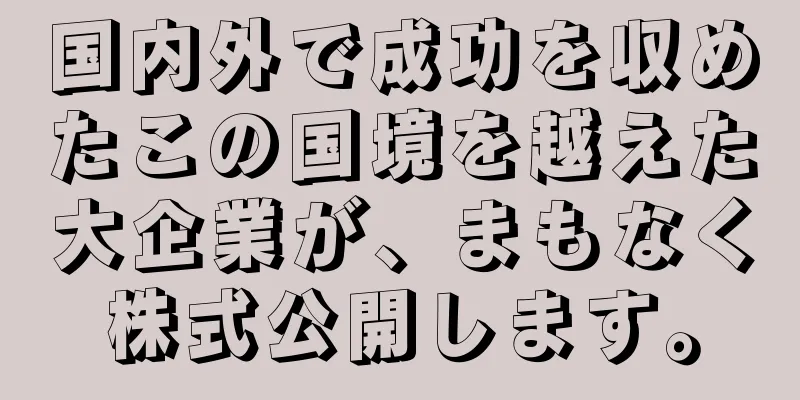 国内外で成功を収めたこの国境を越えた大企業が、まもなく株式公開します。
