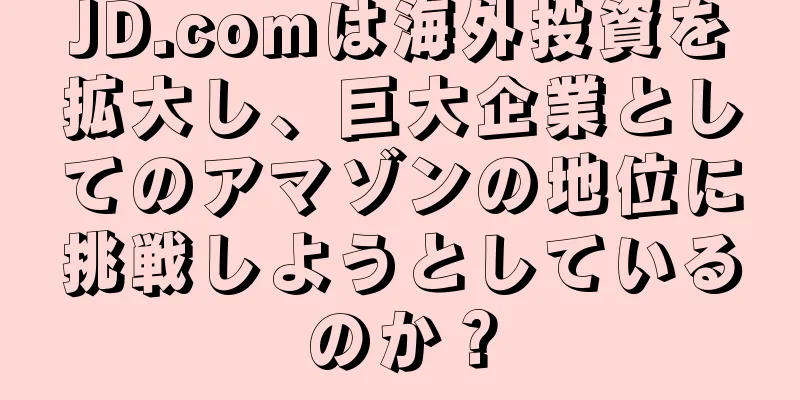 JD.comは海外投資を拡大し、巨大企業としてのアマゾンの地位に挑戦しようとしているのか？