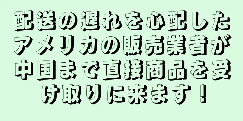 配送の遅れを心配したアメリカの販売業者が中国まで直接商品を受け取りに来ます！