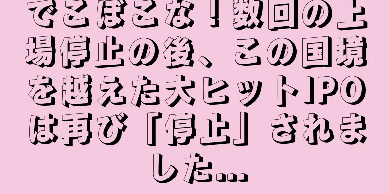 でこぼこな！数回の上場停止の後、この国境を越えた大ヒットIPOは再び「停止」されました...