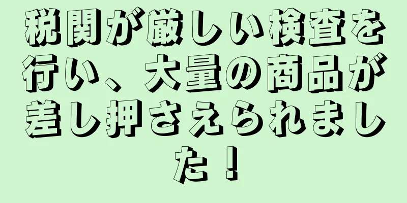 税関が厳しい検査を行い、大量の商品が差し押さえられました！