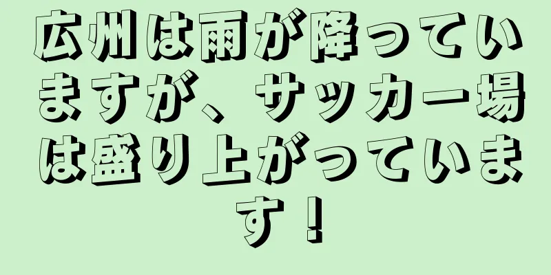 広州は雨が降っていますが、サッカー場は盛り上がっています！