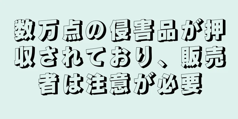 数万点の侵害品が押収されており、販売者は注意が必要