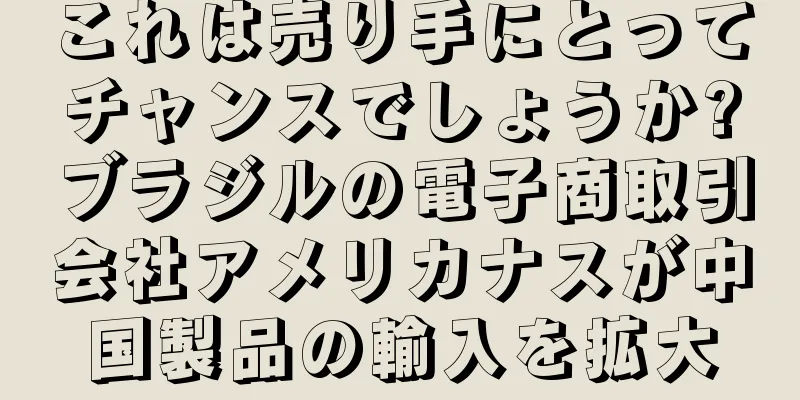 これは売り手にとってチャンスでしょうか?ブラジルの電子商取引会社アメリカナスが中国製品の輸入を拡大