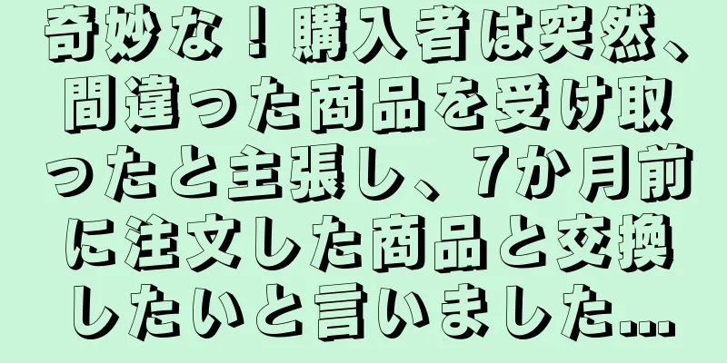 奇妙な！購入者は突然、間違った商品を受け取ったと主張し、7か月前に注文した商品と交換したいと言いました...