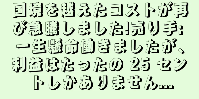 国境を越えたコストが再び急騰しました!売り手: 一生懸命働きましたが、利益はたったの 25 セントしかありません...