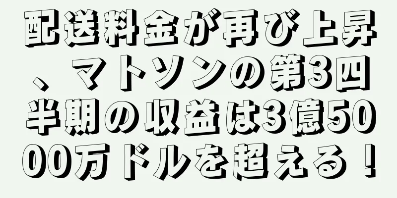 配送料金が再び上昇、マトソンの第3四半期の収益は3億5000万ドルを超える！