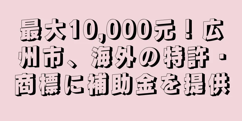 最大10,000元！広州市、海外の特許・商標に補助金を提供