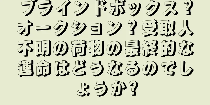 ブラインドボックス？オークション？受取人不明の荷物の最終的な運命はどうなるのでしょうか?