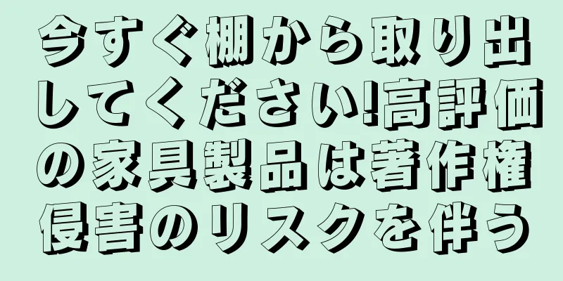 今すぐ棚から取り出してください!高評価の家具製品は著作権侵害のリスクを伴う