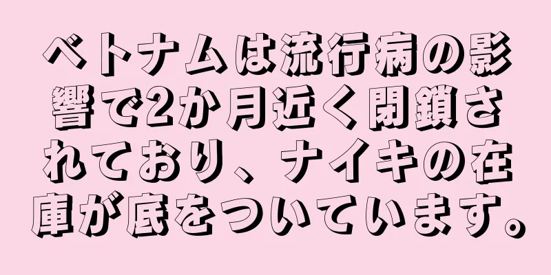 ベトナムは流行病の影響で2か月近く閉鎖されており、ナイキの在庫が底をついています。
