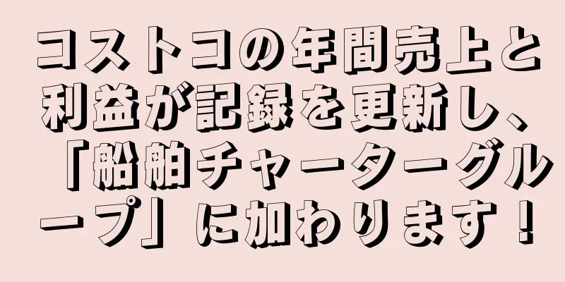 コストコの年間売上と利益が記録を更新し、「船舶チャーターグループ」に加わります！