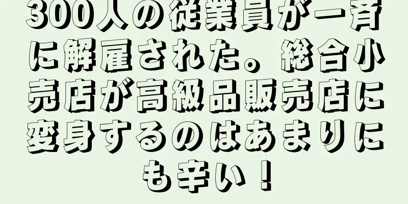 300人の従業員が一斉に解雇された。総合小売店が高級品販売店に変身するのはあまりにも辛い！