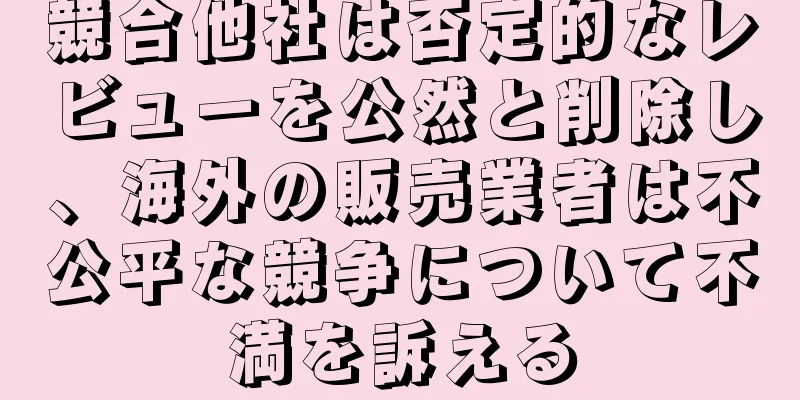 競合他社は否定的なレビューを公然と削除し、海外の販売業者は不公平な競争について不満を訴える