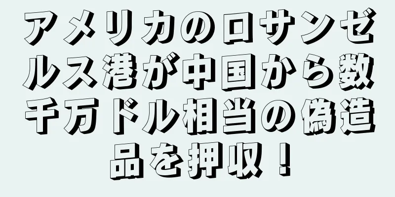 アメリカのロサンゼルス港が中国から数千万ドル相当の偽造品を押収！