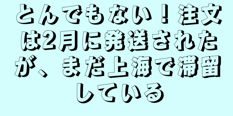 とんでもない！注文は2月に発送されたが、まだ上海で滞留している