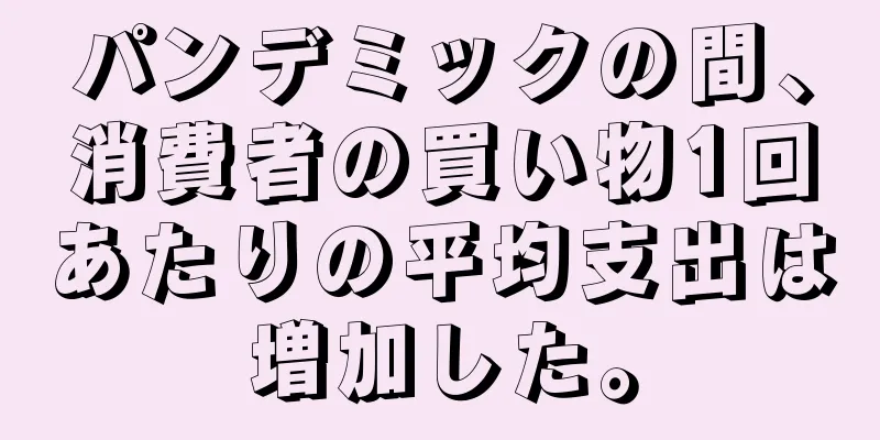 パンデミックの間、消費者の買い物1回あたりの平均支出は増加した。