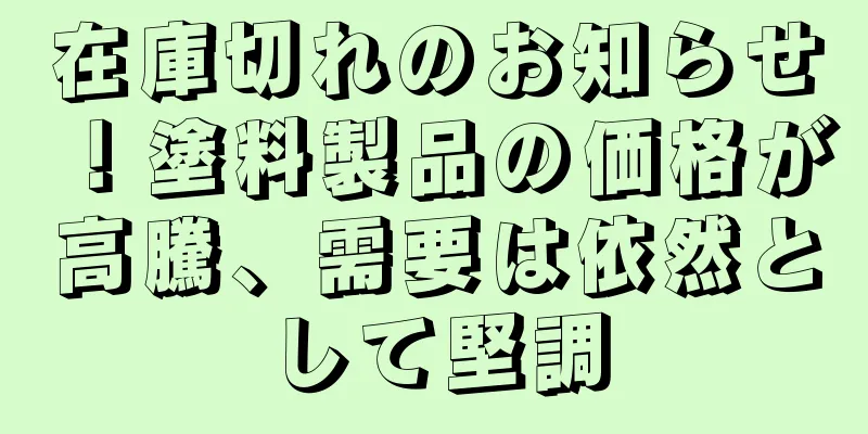 在庫切れのお知らせ！塗料製品の価格が高騰、需要は依然として堅調