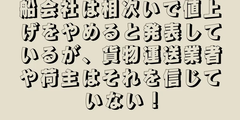 船会社は相次いで値上げをやめると発表しているが、貨物運送業者や荷主はそれを信じていない！
