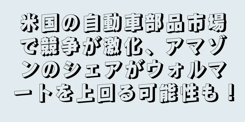 米国の自動車部品市場で競争が激化、アマゾンのシェアがウォルマートを上回る可能性も！
