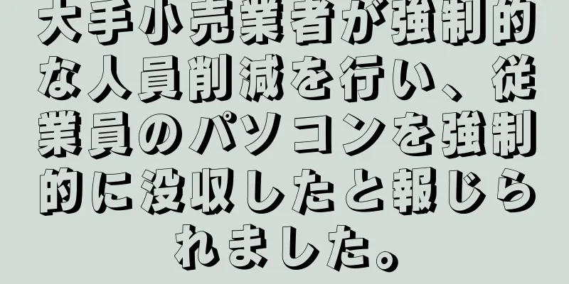 大手小売業者が強制的な人員削減を行い、従業員のパソコンを強制的に没収したと報じられました。