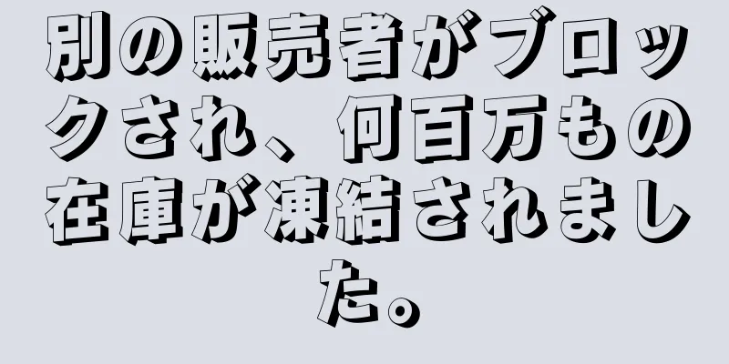 別の販売者がブロックされ、何百万もの在庫が凍結されました。