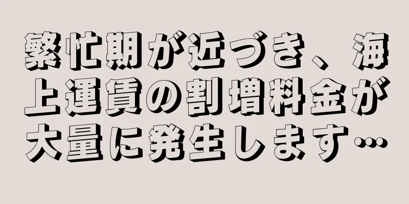 繁忙期が近づき、海上運賃の割増料金が大量に発生します…