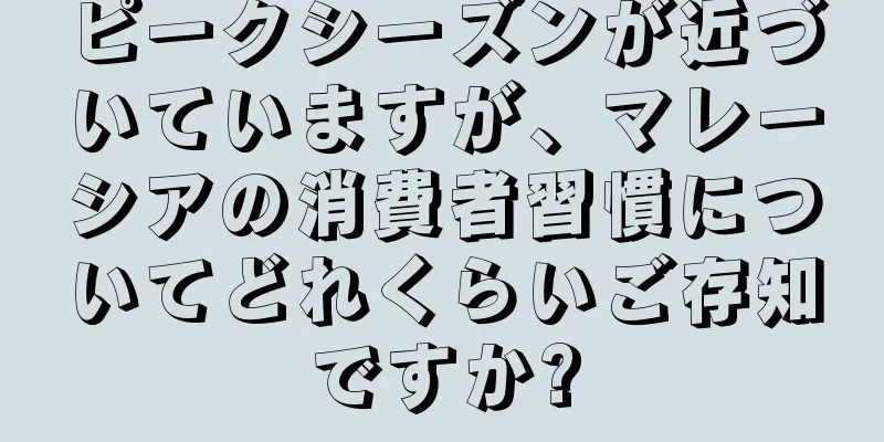 ピークシーズンが近づいていますが、マレーシアの消費者習慣についてどれくらいご存知ですか?