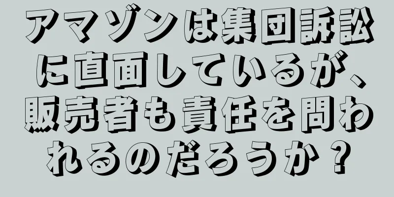 アマゾンは集団訴訟に直面しているが、販売者も責任を問われるのだろうか？