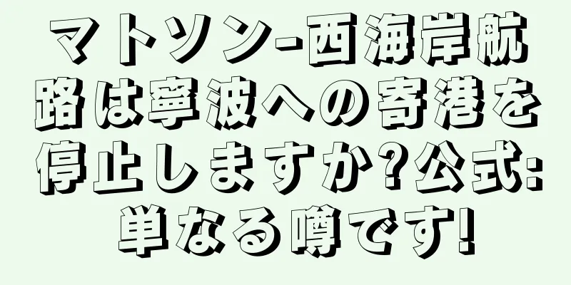 マトソン-西海岸航路は寧波への寄港を停止しますか?公式: 単なる噂です!