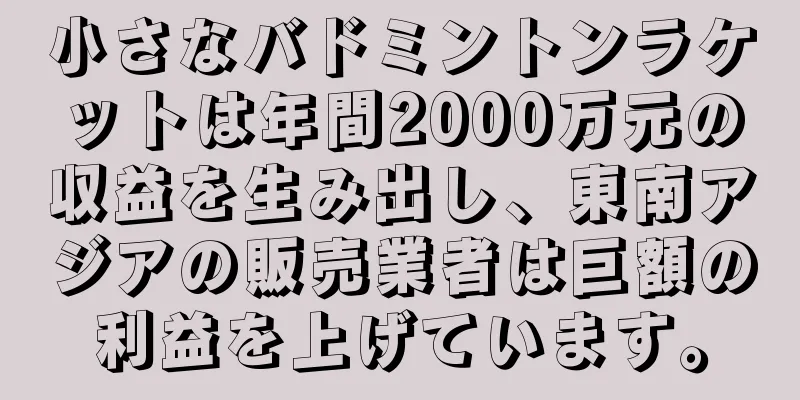 小さなバドミントンラケットは年間2000万元の収益を生み出し、東南アジアの販売業者は巨額の利益を上げています。