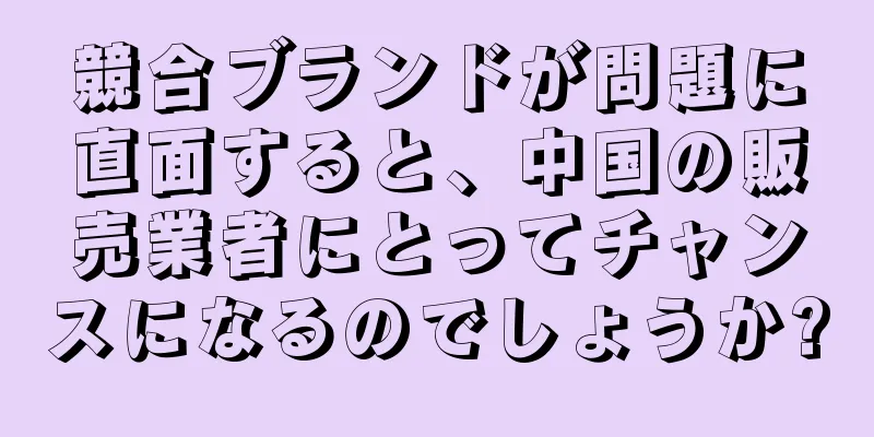 競合ブランドが問題に直面すると、中国の販売業者にとってチャンスになるのでしょうか?