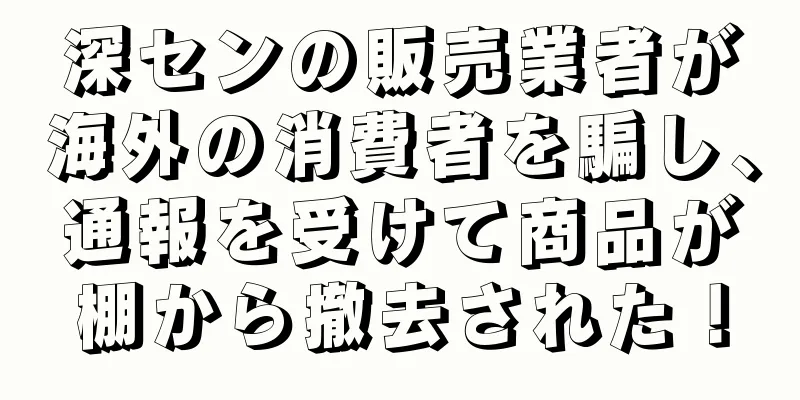 深センの販売業者が海外の消費者を騙し、通報を受けて商品が棚から撤去された！